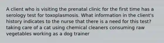 A client who is visiting the prenatal clinic for the first time has a serology test for toxoplasmosis. What information in the client's history indicates to the nurse that there is a need for this test? taking care of a cat using chemical cleaners consuming raw vegetables working as a dog trainer