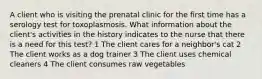 A client who is visiting the prenatal clinic for the first time has a serology test for toxoplasmosis. What information about the client's activities in the history indicates to the nurse that there is a need for this test? 1 The client cares for a neighbor's cat 2 The client works as a dog trainer 3 The client uses chemical cleaners 4 The client consumes raw vegetables