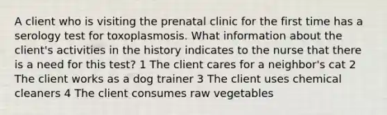 A client who is visiting the prenatal clinic for the first time has a serology test for toxoplasmosis. What information about the client's activities in the history indicates to the nurse that there is a need for this test? 1 The client cares for a neighbor's cat 2 The client works as a dog trainer 3 The client uses chemical cleaners 4 The client consumes raw vegetables