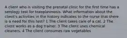 A client who is visiting the prenatal clinic for the first time has a serology test for toxoplasmosis. What information about the client's activities in the history indicates to the nurse that there is a need for this test? 1 The client takes care of a cat. 2 The client works as a dog trainer. 3 The client uses chemical cleaners. 4 The client consumes raw vegetables