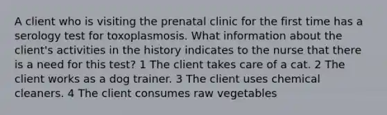 A client who is visiting the prenatal clinic for the first time has a serology test for toxoplasmosis. What information about the client's activities in the history indicates to the nurse that there is a need for this test? 1 The client takes care of a cat. 2 The client works as a dog trainer. 3 The client uses chemical cleaners. 4 The client consumes raw vegetables