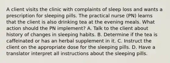 A client visits the clinic with complaints of sleep loss and wants a prescription for sleeping pills. The practical nurse (PN) learns that the client is also drinking tea at the evening meals. What action should the PN implement? A. Talk to the client about history of changes in sleeping habits. B. Determine if the tea is caffeinated or has an herbal supplement in it. C. Instruct the client on the appropriate dose for the sleeping pills. D. Have a translator interpret all instructions about the sleeping pills.