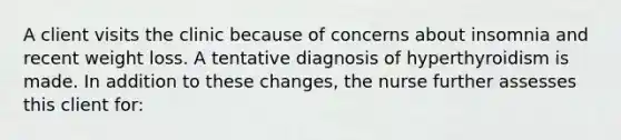 A client visits the clinic because of concerns about insomnia and recent weight loss. A tentative diagnosis of hyperthyroidism is made. In addition to these changes, the nurse further assesses this client for: