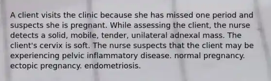 A client visits the clinic because she has missed one period and suspects she is pregnant. While assessing the client, the nurse detects a solid, mobile, tender, unilateral adnexal mass. The client's cervix is soft. The nurse suspects that the client may be experiencing pelvic inflammatory disease. normal pregnancy. ectopic pregnancy. endometriosis.