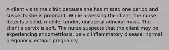 A client visits the clinic because she has missed one period and suspects she is pregnant. While assessing the client, the nurse detects a solid, mobile, tender, unilateral adnexal mass. The client's cervix is soft. The nurse suspects that the client may be experiencing endometriosis. pelvic inflammatory disease. normal pregnancy. ectopic pregnancy