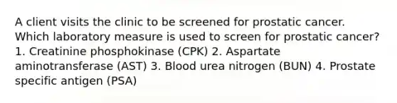 A client visits the clinic to be screened for prostatic cancer. Which laboratory measure is used to screen for prostatic cancer? 1. Creatinine phosphokinase (CPK) 2. Aspartate aminotransferase (AST) 3. Blood urea nitrogen (BUN) 4. Prostate specific antigen (PSA)