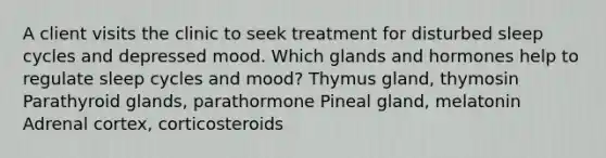 A client visits the clinic to seek treatment for disturbed sleep cycles and depressed mood. Which glands and hormones help to regulate sleep cycles and mood? Thymus gland, thymosin Parathyroid glands, parathormone Pineal gland, melatonin Adrenal cortex, corticosteroids