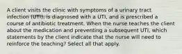 A client visits the clinic with symptoms of a urinary tract infection (UTI), is diagnosed with a UTI, and is prescribed a course of antibiotic treatment. When the nurse teaches the client about the medication and preventing a subsequent UTI, which statements by the client indicate that the nurse will need to reinforce the teaching? Select all that apply.