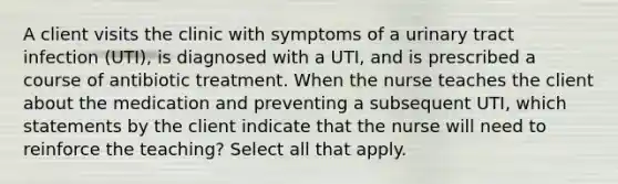 A client visits the clinic with symptoms of a urinary tract infection (UTI), is diagnosed with a UTI, and is prescribed a course of antibiotic treatment. When the nurse teaches the client about the medication and preventing a subsequent UTI, which statements by the client indicate that the nurse will need to reinforce the teaching? Select all that apply.