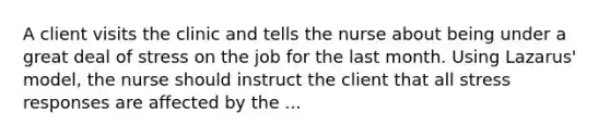 A client visits the clinic and tells the nurse about being under a great deal of stress on the job for the last month. Using Lazarus' model, the nurse should instruct the client that all stress responses are affected by the ...