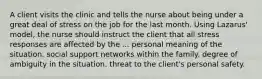 A client visits the clinic and tells the nurse about being under a great deal of stress on the job for the last month. Using Lazarus' model, the nurse should instruct the client that all stress responses are affected by the ... personal meaning of the situation. social support networks within the family. degree of ambiguity in the situation. threat to the client's personal safety.