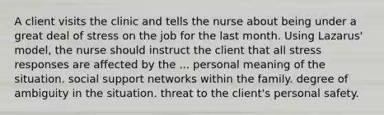 A client visits the clinic and tells the nurse about being under a great deal of stress on the job for the last month. Using Lazarus' model, the nurse should instruct the client that all stress responses are affected by the ... personal meaning of the situation. social support networks within the family. degree of ambiguity in the situation. threat to the client's personal safety.