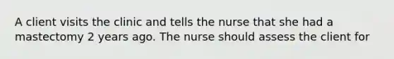 A client visits the clinic and tells the nurse that she had a mastectomy 2 years ago. The nurse should assess the client for