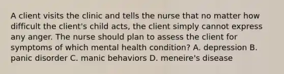 A client visits the clinic and tells the nurse that no matter how difficult the client's child acts, the client simply cannot express any anger. The nurse should plan to assess the client for symptoms of which mental health condition? A. depression B. panic disorder C. manic behaviors D. meneire's disease