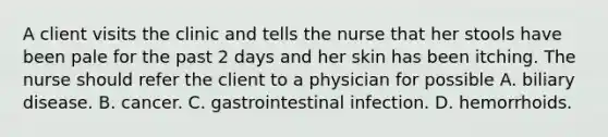 A client visits the clinic and tells the nurse that her stools have been pale for the past 2 days and her skin has been itching. The nurse should refer the client to a physician for possible A. biliary disease. B. cancer. C. gastrointestinal infection. D. hemorrhoids.