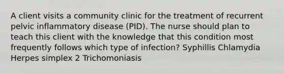 A client visits a community clinic for the treatment of recurrent pelvic inflammatory disease (PID). The nurse should plan to teach this client with the knowledge that this condition most frequently follows which type of infection? Syphillis Chlamydia Herpes simplex 2 Trichomoniasis