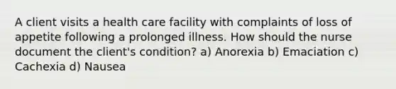 A client visits a health care facility with complaints of loss of appetite following a prolonged illness. How should the nurse document the client's condition? a) Anorexia b) Emaciation c) Cachexia d) Nausea