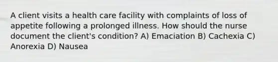 A client visits a health care facility with complaints of loss of appetite following a prolonged illness. How should the nurse document the client's condition? A) Emaciation B) Cachexia C) Anorexia D) Nausea