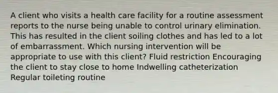 A client who visits a health care facility for a routine assessment reports to the nurse being unable to control urinary elimination. This has resulted in the client soiling clothes and has led to a lot of embarrassment. Which nursing intervention will be appropriate to use with this client? Fluid restriction Encouraging the client to stay close to home Indwelling catheterization Regular toileting routine