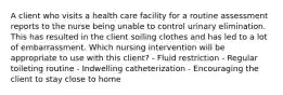 A client who visits a health care facility for a routine assessment reports to the nurse being unable to control urinary elimination. This has resulted in the client soiling clothes and has led to a lot of embarrassment. Which nursing intervention will be appropriate to use with this client? - Fluid restriction - Regular toileting routine - Indwelling catheterization - Encouraging the client to stay close to home