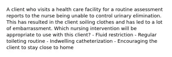 A client who visits a health care facility for a routine assessment reports to the nurse being unable to control urinary elimination. This has resulted in the client soiling clothes and has led to a lot of embarrassment. Which nursing intervention will be appropriate to use with this client? - Fluid restriction - Regular toileting routine - Indwelling catheterization - Encouraging the client to stay close to home