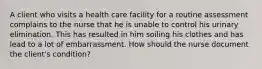 A client who visits a health care facility for a routine assessment complains to the nurse that he is unable to control his urinary elimination. This has resulted in him soiling his clothes and has lead to a lot of embarrassment. How should the nurse document the client's condition?