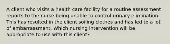 A client who visits a health care facility for a routine assessment reports to the nurse being unable to control urinary elimination. This has resulted in the client soiling clothes and has led to a lot of embarrassment. Which nursing intervention will be appropriate to use with this client?