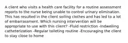 A client who visits a health care facility for a routine assessment reports to the nurse being unable to control urinary elimination. This has resulted in the client soiling clothes and has led to a lot of embarrassment. Which nursing intervention will be appropriate to use with this client? -Fluid restriction -Indwelling catheterization -Regular toileting routine -Encouraging the client to stay close to home