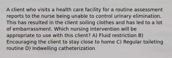 A client who visits a health care facility for a routine assessment reports to the nurse being unable to control urinary elimination. This has resulted in the client soiling clothes and has led to a lot of embarrassment. Which nursing intervention will be appropriate to use with this client? A) Fluid restriction B) Encouraging the client to stay close to home C) Regular toileting routine D) Indwelling catheterization