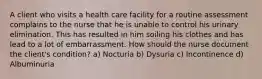 A client who visits a health care facility for a routine assessment complains to the nurse that he is unable to control his urinary elimination. This has resulted in him soiling his clothes and has lead to a lot of embarrassment. How should the nurse document the client's condition? a) Nocturia b) Dysuria c) Incontinence d) Albuminuria