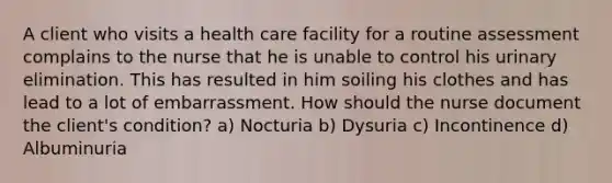 A client who visits a health care facility for a routine assessment complains to the nurse that he is unable to control his urinary elimination. This has resulted in him soiling his clothes and has lead to a lot of embarrassment. How should the nurse document the client's condition? a) Nocturia b) Dysuria c) Incontinence d) Albuminuria