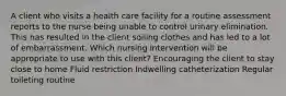 A client who visits a health care facility for a routine assessment reports to the nurse being unable to control urinary elimination. This has resulted in the client soiling clothes and has led to a lot of embarrassment. Which nursing intervention will be appropriate to use with this client? Encouraging the client to stay close to home Fluid restriction Indwelling catheterization Regular toileting routine