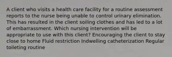 A client who visits a health care facility for a routine assessment reports to the nurse being unable to control urinary elimination. This has resulted in the client soiling clothes and has led to a lot of embarrassment. Which nursing intervention will be appropriate to use with this client? Encouraging the client to stay close to home Fluid restriction Indwelling catheterization Regular toileting routine