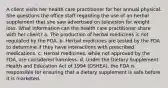 A client visits her health care practitioner for her annual physical. She questions the office staff regarding the use of an herbal supplement that she saw advertised on television for weight loss. What information can the health care practitioner share with her client? a. The production of herbal medicines is not regulated by the FDA. b. Herbal medicines are tested by the FDA to determine if they have interactions with prescribed medications. c. Herbal medicines, while not approved by the FDA, are considered harmless. d. Under the Dietary Supplement Health and Education Act of 1994 (DSHEA), the FDA is responsible for ensuring that a dietary supplement is safe before it is marketed.