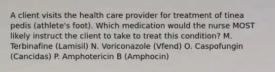 A client visits the health care provider for treatment of tinea pedis (athlete's foot). Which medication would the nurse MOST likely instruct the client to take to treat this condition? M. Terbinafine (Lamisil) N. Voriconazole (Vfend) O. Caspofungin (Cancidas) P. Amphotericin B (Amphocin)