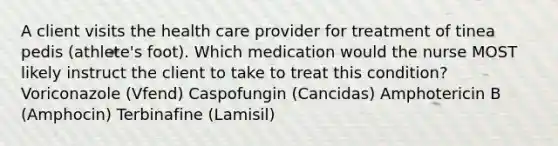 A client visits the health care provider for treatment of tinea pedis (athlete's foot). Which medication would the nurse MOST likely instruct the client to take to treat this condition? Voriconazole (Vfend) Caspofungin (Cancidas) Amphotericin B (Amphocin) Terbinafine (Lamisil)