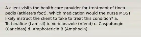 A client visits the health care provider for treatment of tinea pedis (athlete's foot). Which medication would the nurse MOST likely instruct the client to take to treat this condition? a. Terbinafine (Lamisil) b. Voriconazole (Vfend) c. Caspofungin (Cancidas) d. Amphotericin B (Amphocin)