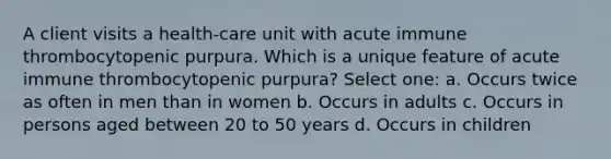 A client visits a health-care unit with acute immune thrombocytopenic purpura. Which is a unique feature of acute immune thrombocytopenic purpura? Select one: a. Occurs twice as often in men than in women b. Occurs in adults c. Occurs in persons aged between 20 to 50 years d. Occurs in children