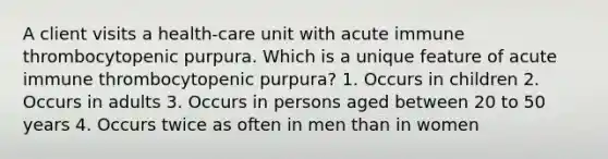 A client visits a health-care unit with acute immune thrombocytopenic purpura. Which is a unique feature of acute immune thrombocytopenic purpura? 1. Occurs in children 2. Occurs in adults 3. Occurs in persons aged between 20 to 50 years 4. Occurs twice as often in men than in women