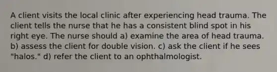 A client visits the local clinic after experiencing head trauma. The client tells the nurse that he has a consistent blind spot in his right eye. The nurse should a) examine the area of head trauma. b) assess the client for double vision. c) ask the client if he sees "halos." d) refer the client to an ophthalmologist.