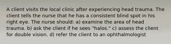 A client visits the local clinic after experiencing head trauma. The client tells the nurse that he has a consistent blind spot in his right eye. The nurse should: a) examine the area of head trauma. b) ask the client if he sees "halos." c) assess the client for double vision. d) refer the client to an ophthalmologist