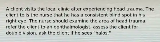 A client visits the local clinic after experiencing head trauma. The client tells the nurse that he has a consistent blind spot in his right eye. The nurse should examine the area of head trauma. refer the client to an ophthalmologist. assess the client for double vision. ask the client if he sees "halos."