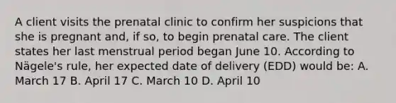 A client visits the prenatal clinic to confirm her suspicions that she is pregnant and, if so, to begin prenatal care. The client states her last menstrual period began June 10. According to Nägele's rule, her expected date of delivery (EDD) would be: A. March 17 B. April 17 C. March 10 D. April 10