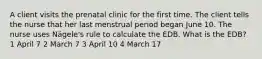 A client visits the prenatal clinic for the first time. The client tells the nurse that her last menstrual period began June 10. The nurse uses Nägele's rule to calculate the EDB. What is the EDB? 1 April 7 2 March 7 3 April 10 4 March 17