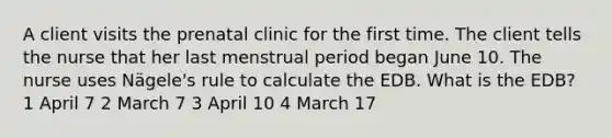 A client visits the prenatal clinic for the first time. The client tells the nurse that her last menstrual period began June 10. The nurse uses Nägele's rule to calculate the EDB. What is the EDB? 1 April 7 2 March 7 3 April 10 4 March 17