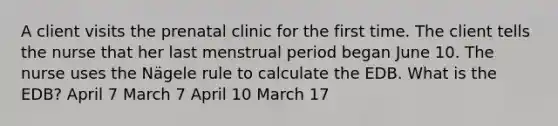 A client visits the prenatal clinic for the first time. The client tells the nurse that her last menstrual period began June 10. The nurse uses the Nägele rule to calculate the EDB. What is the EDB? April 7 March 7 April 10 March 17