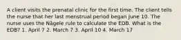 A client visits the prenatal clinic for the first time. The client tells the nurse that her last menstrual period began June 10. The nurse uses the Nägele rule to calculate the EDB. What is the EDB? 1. April 7 2. March 7 3. April 10 4. March 17