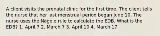 A client visits the prenatal clinic for the first time. The client tells the nurse that her last menstrual period began June 10. The nurse uses the Nägele rule to calculate the EDB. What is the EDB? 1. April 7 2. March 7 3. April 10 4. March 17