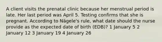 A client visits the prenatal clinic because her menstrual period is late. Her last period was April 5. Testing confirms that she is pregnant. According to Nägele's rule, what date should the nurse provide as the expected date of birth (EDB)? 1 January 5 2 January 12 3 January 19 4 January 26