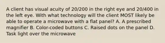 A client has visual acuity of 20/200 in the right eye and 20/400 in the left eye. With what technology will the client MOST likely be able to operate a microwave with a flat panel? A. A prescribed magnifier B. Color-coded buttons C. Raised dots on the panel D. Task light over the microwave